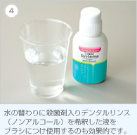4. 水の替わりに殺菌剤入りデンタルリンス（ノンアルコール）を希釈した液をブラシにつけ使用するのも効果的です。